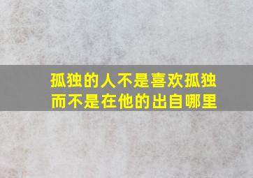 孤独的人不是喜欢孤独 而不是在他的出自哪里